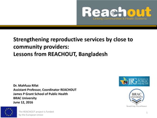 Strengthening reproductive services by close to
community providers:
Lessons from REACHOUT, Bangladesh
The REACHOUT project is funded
by the European Union
1
Dr. Mahfuza Rifat
Assistant Professor, Coordinator REACHOUT
James P Grant School of Public Health
BRAC University
June 12, 2016
 