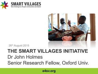 e4sv.org
THE SMART VILLAGES INITIATIVE
Dr John Holmes
Senior Research Fellow, Oxford Univ.
26th August 2015
 