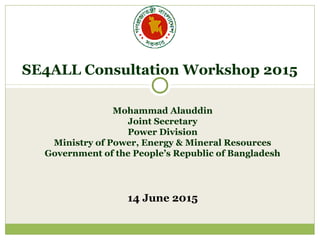 Mohammad Alauddin
Joint Secretary
Power Division
Ministry of Power, Energy & Mineral Resources
Government of the People’s Republic of Bangladesh
14 June 2015
SE4ALL Consultation Workshop 2015
 