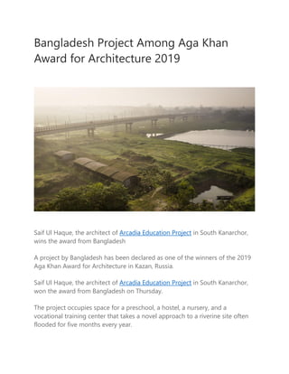 Bangladesh Project Among Aga Khan
Award for Architecture 2019
Saif Ul Haque, the architect of Arcadia Education Project in South Kanarchor,
wins the award from Bangladesh
A project by Bangladesh has been declared as one of the winners of the 2019
Aga Khan Award for Architecture in Kazan, Russia.
Saif Ul Haque, the architect of Arcadia Education Project in South Kanarchor,
won the award from Bangladesh on Thursday.
The project occupies space for a preschool, a hostel, a nursery, and a
vocational training center that takes a novel approach to a riverine site often
flooded for five months every year.
 
