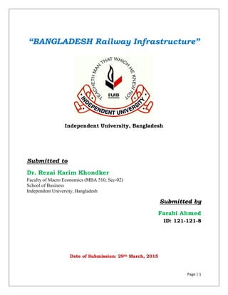 Page | 1
“BANGLADESH Railway Infrastructure”
Independent University, Bangladesh
Submitted to
Dr. Rezai Karim Khondker
Faculty of Macro Economics (MBA 510, Sec-02)
School of Business
Independent University, Bangladesh
Submitted by
Farabi Ahmed
ID: 121-121-8
Date of Submission: 29th March, 2015
 