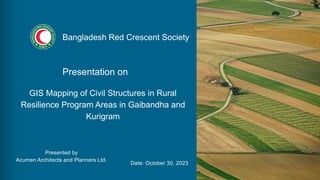 Presentation on
GIS Mapping of Civil Structures in Rural
Resilience Program Areas in Gaibandha and
Kurigram
Presented by
Acumen Architects and Planners Ltd.
Date: October 30, 2023
Bangladesh Red Crescent Society
 