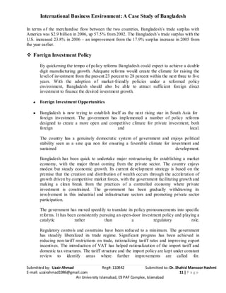 International Business Environment: A Case Study of Bangladesh
Submitted by: Uzair Ahmad Reg#: 110842 Submitted to: Dr. Shahid Mansoor Hashmi
E-mail: uzairahmad1986@gmail.com 11 | P a g e
Air University Islamabad, E9 PAF Complex, Islamabad
In terms of the merchandise flow between the two countries, Bangladesh’s trade surplus with
America was $2.9 billion in 2006, up 57.5% from 2002. The Bangladesh’s trade surplus with the
U.S. increased 23.8% in 2006 – an improvement from the 17.9% surplus increase in 2005 from
the year earlier.
 Foreign Investment Policy
By quickening the tempo of policy reforms Bangladesh could expect to achieve a double
digit manufacturing growth. Adequate reforms would create the climate for raising the
level of investment from the present 23 percent to 28 percent within the next three to five
years. With the adoption of market-friendly policies under a reformed policy
environment, Bangladesh should also be able to attract sufficient foreign direct
investment to finance the desired investment growth.
Foreign Investment Opportunities
Bangladesh is now trying to establish itself as the next rising star in South Asia for
foreign investment. The government has implemented a number of policy reforms
designed to create a more open and competitive climate for private investment, both
foreign and local.
The country has a genuinely democratic system of government and enjoys political
stability seen as a sine qua non for ensuring a favorable climate for investment and
sustained development.
Bangladesh has been quick to undertake major restructuring for establishing a market
economy, with the major thrust coming from the private sector. The country enjoys
modest but steady economic growth. Its current development strategy is based on the
premise that the creation and distribution of wealth occurs through the acceleration of
growth driven by competitive market forces, with the government facilitating growth and
making a clean break from the practices of a controlled economy where private
investment is constrained. The government has been gradually withdrawing its
involvement in this industrial and infrastructure sectors and promoting private sector
participation.
The government has moved speedily to translate its policy pronouncements into specific
reforms. It has been consistently pursuing an open-door investment policy and playing a
catalytic rather than a regulatory role.
Regulatory controls and constrains have been reduced to a minimum. The government
has steadily liberalized its trade regime. Significant progress has been achieved in
reducing non-tariff restrictions on trade, rationalizing tariff rates and improving export
incentives. The introduction of VAT has helped rationalization of the import tariff and
domestic tax structures. The tariff structure and the import policy are kept under constant
review to identify areas where further improvements are called for.
 