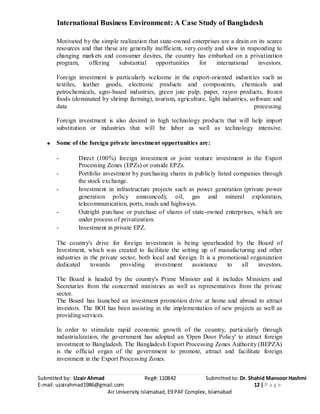 International Business Environment: A Case Study of Bangladesh
Submitted by: Uzair Ahmad Reg#: 110842 Submitted to: Dr. Shahid Mansoor Hashmi
E-mail: uzairahmad1986@gmail.com 12 | P a g e
Air University Islamabad, E9 PAF Complex, Islamabad
Motivated by the simple realization that state-owned enterprises are a drain on its scarce
resources and that these are generally inefficient, very costly and slow in responding to
changing markets and consumer desires, the country has embarked on a privatization
program, offering substantial opportunities for international investors.
Foreign investment is particularly welcome in the export-oriented industries such as
textiles, leather goods, electronic products and components, chemicals and
petrochemicals, agro-based industries, green jute pulp, paper, rayon products, frozen
foods (dominated by shrimp farming), tourism, agriculture, light industries, software and
data processing.
Foreign investment is also desired in high technology products that will help import
substitution or industries that will be labor as well as technology intensive.
Some of the foreign private investment opportunities are:
- Direct (100%) foreign investment or joint venture investment in the Export
Processing Zones (EPZs) or outside EPZs.
- Portfolio investment by purchasing shares in publicly listed companies through
the stock exchange.
- Investment in infrastructure projects such as power generation (private power
generation policy announced); oil, gas and mineral exploration,
telecommunication, ports, roads and highways.
- Outright purchase or purchase of shares of state-owned enterprises, which are
under process of privatization.
- Investment in private EPZ.
The country's drive for foreign investment is being spearheaded by the Board of
Investment, which was created to facilitate the setting up of manufacturing and other
industries in the private sector, both local and foreign. It is a promotional organization
dedicated towards providing investment assistance to all investors.
The Board is headed by the country's Prime Minister and it includes Ministers and
Secretaries from the concerned ministries as well as representatives from the private
sector.
The Board has launched an investment promotion drive at home and abroad to attract
investors. The BOI has been assisting in the implementation of new projects as well as
providing services.
In order to stimulate rapid economic growth of the country, particularly through
industrialization, the government has adopted an 'Open Door Policy' to attract foreign
investment to Bangladesh. The Bangladesh Export Processing Zones Authority (BEPZA)
is the official organ of the government to promote, attract and facilitate foreign
investment in the Export Processing Zones.
 