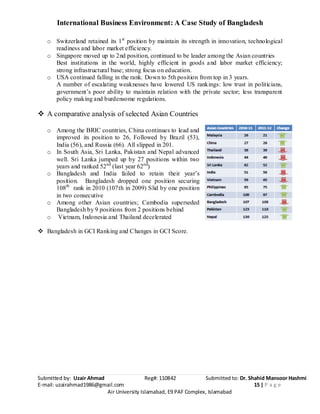 International Business Environment: A Case Study of Bangladesh
Submitted by: Uzair Ahmad Reg#: 110842 Submitted to: Dr. Shahid Mansoor Hashmi
E-mail: uzairahmad1986@gmail.com 15 | P a g e
Air University Islamabad, E9 PAF Complex, Islamabad
o Switzerland retained its 1st
position by maintain its strength in innovation, technological
readiness and labor market efficiency.
o Singapore moved up to 2nd position, continued to be leader among the Asian countries
Best institutions in the world, highly efficient in goods and labor market efficiency;
strong infrastructural base; strong focus on education.
o USA continued falling in the rank. Down to 5th position from top in 3 years.
A number of escalating weaknesses have lowered US rankings: low trust in politicians,
government’s poor ability to maintain relation with the private sector; less transparent
policy making and burdensome regulations.
 A comparative analysis of selected Asian Countries
o Among the BRIC countries, China continues to lead and
improved its position to 26, Followed by Brazil (53),
India (56), and Russia (66). All slipped in 201.
o In South Asia, Sri Lanka, Pakistan and Nepal advanced
well. Sri Lanka jumped up by 27 positions within two
years and ranked 52nd
(last year 62nd
)
o Bangladesh and India failed to retain their year’s
position. Bangladesh dropped one position securing
108th
rank in 2010 (107th in 2009) Slid by one position
in two consecutive
o Among other Asian countries; Cambodia superseded
Bangladesh by 9 positions from 2 positions behind
o Vietnam, Indonesia and Thailand decelerated
 Bangladesh in GCI Ranking and Changes in GCI Score.
 