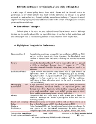 International Business Environment: A Case Study of Bangladesh
Submitted by: Uzair Ahmad Reg#: 110842 Submitted to: Dr. Shahid Mansoor Hashmi
E-mail: uzairahmad1986@gmail.com 2 | P a g e
Air University Islamabad, E9 PAF Complex, Islamabad
a whole range of internal policy issues, from public finance and the financial system to
governance and investment climate. But, much will also depend on the changes in the global
economic scenario and the way domestic policies respond to such changes. This paper is aimed
at particularly highlighting International business in the wider context of Bangladesh's economic
growth and future challenges.
 Limitations of the report
All data given in the report has been collected from different internet sources. Although
the data has been collected carefully but most of the times it was hard to find updated data and
much harder part were to choose among different sources, therefore errors may be there.
 Highlights of Bangladesh’s Performance
Economic Growth Bangladesh’s growth rate averaged 6.3 percent between 2004 and 2008
and was resilient despite the global downturn. But Bangladesh must
continue to improve labor and capital efficiency and increase investment
rates.
Poverty Growth has been broad-based. Poverty is projected to fall to 31 percent
in 2010, a significant decrease from 57 percent in 1991–1992.
Increasing regional disparities in poverty rates, however, need to be
addressed.
Economic Structure Output structure has remained fairly stable, with a slight decrease of
agriculture’s share in GDP and a corresponding gain by industry.
Agriculture’s share (18.6 percent) of GDP is less significant than in the
median of LI-Asia countries but it employs half the workforce.
Inefficiency in labor allocation points to the need to stimulate job
creation in industry.
Demography and
Environment
A high population density and the pressure this creates on resources
make controlling population critical. The population growth rate
declined from 1.6 to 1.4 percent over the last five-year period, leading to
lower youth dependency rates. Also global warming poses a major
threat, making environmental conservation a high priority.
Gender Bangladesh does not suffer from a wide gender gap in health or
education. Although low, women’s participation in the workforce is
increasing steadily.
Fiscal and Monetary
Policy
The macroeconomic environment is stable, with low fiscal deficits and a
drop in the inflation rate in 2009 from double digits in 2008.
Business
Environment
Doing Business 2010 cited Bangladesh as South Asia’s top reformer. In
most aspects of the institutional environment for doing business,
Bangladesh performs well compared to the regional median, and some
 