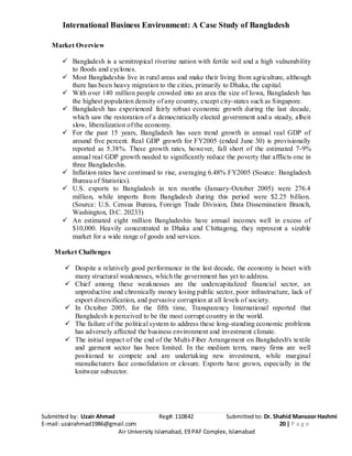 International Business Environment: A Case Study of Bangladesh
Submitted by: Uzair Ahmad Reg#: 110842 Submitted to: Dr. Shahid Mansoor Hashmi
E-mail: uzairahmad1986@gmail.com 20 | P a g e
Air University Islamabad, E9 PAF Complex, Islamabad
Market Overview
 Bangladesh is a semitropical riverine nation with fertile soil and a high vulnerability
to floods and cyclones.
 Most Bangladeshis live in rural areas and make their living from agriculture, although
there has been heavy migration to the cities, primarily to Dhaka, the capital.
 With over 140 million people crowded into an area the size of Iowa, Bangladesh has
the highest population density of any country, except city-states such as Singapore.
 Bangladesh has experienced fairly robust economic growth during the last decade,
which saw the restoration of a democratically elected government and a steady, albeit
slow, liberalization of the economy.
 For the past 15 years, Bangladesh has seen trend growth in annual real GDP of
around five percent. Real GDP growth for FY2005 (ended June 30) is provisionally
reported as 5.38%. These growth rates, however, fall short of the estimated 7-9%
annual real GDP growth needed to significantly reduce the poverty that afflicts one in
three Bangladeshis.
 Inflation rates have continued to rise, averaging 6.48% FY2005 (Source: Bangladesh
Bureau of Statistics).
 U.S. exports to Bangladesh in ten months (January-October 2005) were 276.4
million, while imports from Bangladesh during this period were $2.25 billion.
(Source: U.S. Census Bureau, Foreign Trade Division, Data Dissemination Branch,
Washington, D.C. 20233)
 An estimated eight million Bangladeshis have annual incomes well in excess of
$10,000. Heavily concentrated in Dhaka and Chittagong, they represent a sizable
market for a wide range of goods and services.
Market Challenges
 Despite a relatively good performance in the last decade, the economy is beset with
many structural weaknesses, which the government has yet to address.
 Chief among these weaknesses are the undercapitalized financial sector, an
unproductive and chronically money losing public sector, poor infrastructure, lack of
export diversification, and pervasive corruption at all levels of society.
 In October 2005, for the fifth time, Transparency International reported that
Bangladesh is perceived to be the most corrupt country in the world.
 The failure of the political system to address these long-standing economic problems
has adversely affected the business environment and investment climate.
 The initial impact of the end of the Multi-Fiber Arrangement on Bangladesh's textile
and garment sector has been limited. In the medium term, many firms are well
positioned to compete and are undertaking new investment, while marginal
manufacturers face consolidation or closure. Exports have grown, especially in the
knitwear subsector.
 