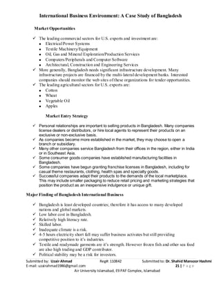 International Business Environment: A Case Study of Bangladesh
Submitted by: Uzair Ahmad Reg#: 110842 Submitted to: Dr. Shahid Mansoor Hashmi
E-mail: uzairahmad1986@gmail.com 21 | P a g e
Air University Islamabad, E9 PAF Complex, Islamabad
Market Opportunities
 The leading commercial sectors for U.S. exports and investment are:
Electrical Power Systems
Textile Machinery/Equipment
Oil, Gas and Mineral Exploration/Production Services
Computers/Peripherals and Computer Software
Architectural, Construction and Engineering Services
 More generally, Bangladesh needs significant infrastructure development. Many
infrastructure projects are financed by the multi-lateral development banks. Interested
companies should monitor the web sites of these organizations for tender opportunities.
 The leading agricultural sectors for U.S. exports are:
Cotton
Wheat
Vegetable Oil
Apples
Market Entry Strategy
 Personal relationships are important to selling products in Bangladesh. Many companies
license dealers or distributors, or hire local agents to represent their products on an
exclusive or non-exclusive basis.
 As companies become more established in the market, they may choose to open a
branch or subsidiary.
 Many other companies service Bangladesh from their offices in the region, either in India
or in Southeast Asia.
 Some consumer goods companies have established manufacturing facilities in
Bangladesh.
 Some companies have begun granting franchise licenses in Bangladesh, including for
casual theme restaurants, clothing, health spas and specialty goods.
 Successful companies adapt their products to the demands of the local marketplace.
This may include smaller packaging to reduce retail pricing and marketing strategies that
position the product as an inexpensive indulgence or unique gift.
Major Finding of Bangladesh International Business
 Bangladesh is least developed countries; therefore it has access to many developed
nations and global markets.
 Low labor cost in Bangladesh.
 Relatively high literacy rate.
 Skilled labor.
 Inadequate climate is a risk.
 4-5 hours electricity short fall may suffer business activates but still providing
competitive position to it’s industries.
 Textile and readymade garments are it’s strength. However frozen fish and other sea food
are also high trading and GDP contributor.
 Political stability may be a risk for investors.
 