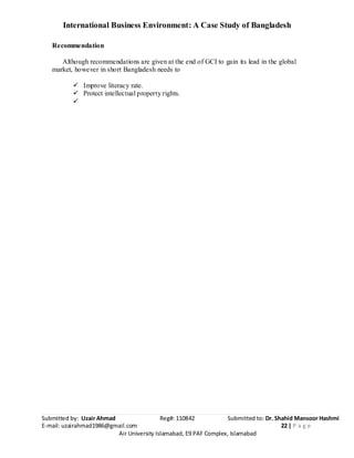 International Business Environment: A Case Study of Bangladesh
Submitted by: Uzair Ahmad Reg#: 110842 Submitted to: Dr. Shahid Mansoor Hashmi
E-mail: uzairahmad1986@gmail.com 22 | P a g e
Air University Islamabad, E9 PAF Complex, Islamabad
Recommendation
Although recommendations are given at the end of GCI to gain its lead in the global
market, however in short Bangladesh needs to
 Improve literacy rate.
 Protect intellectual property rights.

 