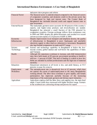 International Business Environment: A Case Study of Bangladesh
Submitted by: Uzair Ahmad Reg#: 110842 Submitted to: Dr. Shahid Mansoor Hashmi
E-mail: uzairahmad1986@gmail.com 3 | P a g e
Air University Islamabad, E9 PAF Complex, Islamabad
indicators show progress and reform.
Financial Sector The financial sector is underdeveloped compared to the financial sectors
of comparator countries, and domestic credit to the private sector has
been hampered by high real interest rates. The Central Bank of
Bangladesh has instituted directed credit and capped interest rates to
spur investment.
External Sector The readymade garment sector accounts for 80 percent of the country’s
exports, and higher-value products and diversification are needed.
Bangladesh has attracted a small fraction of the FDI attracted by
comparator countries. Foreign exchange inflows from remittances rose
in 2008 and 2009, despite the global downturn, and resulted in a record
current account surplus of 2.8 percent of GDP in 2009.
Economic
Infrastructure
Despite improvement in air transport and telephone density, the quality
of infrastructure in Bangladesh is poor. Inadequate and unreliable
electricity supply is often cited as a deterrent to investment. Bangladesh
also lags behind comparators in roads and ICT usage.
Science and
Technology
Science and technology capability in Bangladesh is below the low-
income country global median and well below the capabilities of India
and Vietnam.
Health Although life expectancy continues to increase, and child immunization
rates have held steady at 89 percent, government spending on health is
still low—1 percent of GDP. This lack of funding is evident in how few
births are attended by skilled professionals and the high rate of maternal
mortality.
Education Educational attainment at all levels is low, and adult literacy, at 53.5
percent, is cause for concern.
Employment and
Workforce
The unemployment rate is deceptively low at 4.2 percent, which does
not capture the extent of underemployment or the many Bangladeshis
working abroad. The labor force continues to grow rapidly, and female
participation has improved, partially because of the increasing
importance of the readymade garment and shrimp export industries.
Agriculture Agriculture employs half the labor force and supplies rice, the main food
staple. Cereal yields have increased with higher fertilizer usage. Farmers
in the southwest are cultivating shrimp and prawns for export.
 
