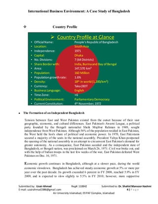 International Business Environment: A Case Study of Bangladesh
Submitted by: Uzair Ahmad Reg#: 110842 Submitted to: Dr. Shahid Mansoor Hashmi
E-mail: uzairahmad1986@gmail.com 4 | P a g e
Air University Islamabad, E9 PAF Complex, Islamabad
 Country Profile
 Country Profile at Glance
• OfficialName: People'sRepublicof Bangladesh
• Location: SouthAsia
• Independence: 1971
• Capital: Dhaka
• No.Divisions: 7 (64 Districts)
• Share Borderwith: India,Burmaand Bay of Bengal
• Area: 147,570 km²
• Population: 160 Million
• Populationgrowthrate: 1.6%
• Density: 18th in world(1,200/km²)
• Currency: Taka(BDT
• BusinessLanguage: English
• Time Zone: +6
• Political Environment: ParliamentaryDemocracy
• CurrentConstitution: 4th November,1972
The Formation of an Independent Bangladesh
Tension between East and West Pakistan existed from the outset because of their vast
geographic, economic, and cultural differences. East Pakistan's Awami League, a political
party founded by the Bengali nationalist Sheik Mujibur Rahman in 1949, sought
independence from West Pakistan. Although 56% of the population resided in East Pakistan,
the West held the lion's share of political and economic power. In 1970, East Pakistanis
secured a majority of the seats in the national assembly. President Yahya Khan postponed
the opening of the national assembly in an attempt to circumvent East Pakistan's demand for
greater autonomy. As a consequence, East Pakistan seceded and the independent state of
Bangladesh, or Bengali nation, was proclaimed on March 26, 1971. Civil war broke out, and
with the help of Indian troops in the last few weeks of the war, East Pakistan defeated West
Pakistan on Dec. 16, 1971.
Economic growth continues in Bangladesh, although at a slower pace, during the world
economic slowdown. Bangladesh has achieved steady economic growth at 5% or more per
year over the past decade. Its growth exceeded 6 percent in FY 2008, reached 5.9% in FY
2009, and is expected to slow slightly to 5.5% in FY 2010; however, more supportive
 