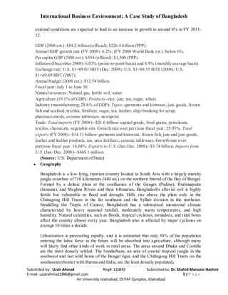 International Business Environment: A Case Study of Bangladesh
Submitted by: Uzair Ahmad Reg#: 110842 Submitted to: Dr. Shahid Mansoor Hashmi
E-mail: uzairahmad1986@gmail.com 5 | P a g e
Air University Islamabad, E9 PAF Complex, Islamabad
external conditions are expected to lead to an increase in growth to around 6% in FY 2011-
12.
GDP (2008 est.): $84.2 billion (official); $226.4 billion (PPP).
Annual GDP growth rate (FY 2008): 6.2%; (FY 2008 World Bank est.): below 6%.
Per capita GDP (2008 est.): $554 (official); $1,500 (PPP).
Inflation (December 2008): 6.03% (point-to-point basis) and 8.9% (monthly average basis).
Exchange rate: U.S. $1=69.03 BDT (Dec. 2009); U.S. $1=68.55 BDT (2008); U.S.
$1=69.89 BDT (2007).
Annual budget (2008 est.): $12.54 billion.
Fiscal year: July 1 to June 30.
Natural resources: Natural gas, fertile soil, water.
Agriculture (19.1% of GDP): Products--rice, jute, tea, sugar, wheat.
Industry (manufacturing; 28.6% of GDP): Types--garments and knitwear, jute goods, frozen
fish and seafood, textiles, fertilizer, sugar, tea, leather, ship-breaking for scrap,
pharmaceuticals, ceramic tableware, newsprint.
Trade: Total imports (FY 2008)--$21.6 billion: capital goods, food grains, petroleum,
textiles, chemicals, vegetable oils. Growth rate over previous fiscal year: 25.95%. Total
exports (FY 2008)--$14.11 billion: garments and knitwear, frozen fish, jute and jute goods,
leather and leather products, tea, urea fertilizer, ceramic tableware. Growth rate over
previous fiscal year: 16.04%. Exports to U.S. (Jan.-Dec. 2008)--$3.74 billion. Imports from
U.S. (Jan.-Dec. 2008)--$468.1 million.
(Source: U.S. Department of State)
Geography
Bangladesh is a low-lying, riparian country located in South Asia with a largely marshy
jungle coastline of 710 kilometers (440 mi.) on the northern littoral of the Bay of Bengal.
Formed by a deltaic plain at the confluence of the Ganges (Padma), Brahmaputra
(Jamuna), and Meghna Rivers and their tributaries, Bangladesh's alluvial soil is highly
fertile but vulnerable to flood and drought. Hills rise above the plain only in the
Chittagong Hill Tracts in the far southeast and the Sylhet division in the northeast.
Straddling the Tropic of Cancer, Bangladesh has a subtropical monsoonal climate
characterized by heavy seasonal rainfall, moderately warm temperatures, and high
humidity. Natural calamities, such as floods, tropical cyclones, tornadoes, and tidal bores
affect the country almost every year. Bangladesh also is affected by major cyclones on
average 16 times a decade.
Urbanization is proceeding rapidly, and it is estimated that only 30% of the population
entering the labor force in the future will be absorbed into agriculture, although many
will likely find other kinds of work in rural areas. The areas around Dhaka and Comilla
are the most densely settled. The Sundarbans, an area of coastal tropical jungle in the
southwest and last wild home of the Bengal tiger, and the Chittagong Hill Tracts on the
southeastern border with Burma and India, are the least densely populated.
 