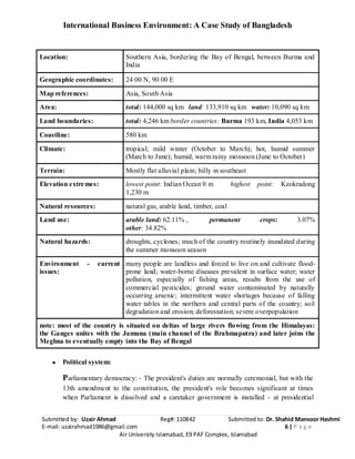 International Business Environment: A Case Study of Bangladesh
Submitted by: Uzair Ahmad Reg#: 110842 Submitted to: Dr. Shahid Mansoor Hashmi
E-mail: uzairahmad1986@gmail.com 6 | P a g e
Air University Islamabad, E9 PAF Complex, Islamabad
Location: Southern Asia, bordering the Bay of Bengal, between Burma and
India
Geographic coordinates: 24 00 N, 90 00 E
Map references: Asia, South Asia
Area: total: 144,000 sq km land: 133,910 sq km water: 10,090 sq km
Land boundaries: total: 4,246 km border countries: Burma 193 km, India 4,053 km
Coastline: 580 km
Climate: tropical; mild winter (October to March); hot, humid summer
(March to June); humid, warm rainy monsoon (June to October)
Terrain: Mostly flat alluvial plain; hilly in southeast
Elevation extremes: lowest point: Indian Ocean 0 m highest point: Keokradong
1,230 m
Natural resources: natural gas, arable land, timber, coal
Land use: arable land: 62.11% , permanent crops: 3.07%
other: 34.82%
Natural hazards: droughts, cyclones; much of the country routinely inundated during
the summer monsoon season
Environment - current
issues:
many people are landless and forced to live on and cultivate flood-
prone land; water-borne diseases prevalent in surface water; water
pollution, especially of fishing areas, results from the use of
commercial pesticides; ground water contaminated by naturally
occurring arsenic; intermittent water shortages because of falling
water tables in the northern and central parts of the country; soil
degradation and erosion; deforestation; severe overpopulation
note: most of the country is situated on deltas of large rivers flowing from the Himalayas:
the Ganges unites with the Jamuna (main channel of the Brahmaputra) and later joins the
Meghna to eventually empty into the Bay of Bengal
Political system:
Parliamentary democracy: - The president's duties are normally ceremonial, but with the
13th amendment to the constitution, the president's role becomes significant at times
when Parliament is dissolved and a caretaker government is installed - at presidential
 