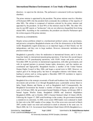 International Business Environment: A Case Study of Bangladesh
Submitted by: Uzair Ahmad Reg#: 110842 Submitted to: Dr. Shahid Mansoor Hashmi
E-mail: uzairahmad1986@gmail.com 7 | P a g e
Air University Islamabad, E9 PAF Complex, Islamabad
direction - to supervise the elections. The parliament is unicameral (with one legislation
chamber).
The prime minister is appointed by the president. The prime minister must be a Member
of Parliament (MP) who the president feels commands the confidence of the majority of
other MPs. The cabinet is composed of ministers selected by the prime minister and
appointed by the president. At least 90% of the ministers must be MPs. The other 10%
may be non-MP experts or "technocrats" who are not otherwise disqualified from being
elected MPs. According to the constitution, the president can dissolve Parliament upon
the written request of the prime minister.
POLITICAL CONDITIONS
Despite serious problems related to a dysfunctional political system, weak governance,
and pervasive corruption, Bangladesh remains one of the few democracies in the Muslim
world. Bangladeshis regard democracy as an important legacy of their bloody war for
independence, and they vote in large numbers. However, democratic institutions and
practices remain weak.
Bangladesh is generally a force for moderation in international forums, and it is also a
long-time leader in international peacekeeping operations. It has been the second-largest
contributor to UN peacekeeping operations, with 10,481 troops and police active in
November 2009. Its activities in international organizations, with other governments, and
with its regional partners to promote human rights, democracy, and free markets are
coordinated and high-profile. Bangladesh became a member of the United Nations
Human Rights Council in May 2006, and began a second term in 2009. However, an
explicit goal of its foreign policy has been to strengthen relations with Islamic states,
leading to actions such as voting against a December 2009 UN resolution to improve
human rights conditions in Iran.
Bangladesh lies at the strategic crossroads of South and Southeast Asia. Potential terrorist
movements and activities in or through Bangladesh pose a potentially serious threat to
India, Nepal, Bhutan, and Burma, as well as Bangladesh itself. Consequentially, the
Bangladesh Government has banned a number of Islamic extremist groups in recent
years. In February 2002, the government banned Shahdat al Hiqma, in February 2005 it
banned Jagrata Muslim Janata, Bangladesh (JMJB) and Jama'atul Mujahideen
Bangladesh (JMB), and in October 2005 it banned Harkatul Jehad Al Islami (HUJI).
Following the August 17, 2005 serial bombings in the country, the government launched
a crackdown on extremists. In 2006, seven senior JMB leaders were sentenced to death
for their role in the 2005 murder of two judges. Six of the seven were executed in March
2007; another leader was tried and sentenced to death in absentia in the same case. In
March 2008, the U.S. Government listed Harkatul Jihadi Islami (HUJI)-Bangladesh as a
 