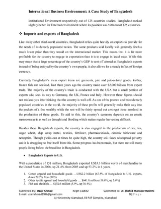 International Business Environment: A Case Study of Bangladesh
Submitted by: Uzair Ahmad Reg#: 110842 Submitted to: Dr. Shahid Mansoor Hashmi
E-mail: uzairahmad1986@gmail.com 9 | P a g e
Air University Islamabad, E9 PAF Complex, Islamabad
Institutional Environment respectively out of 125 countries studied. Bangladesh ranked
slightly better for External environment where its position was 59th out of 125 countries.
 Imports and exports of Bangladesh
Like many other third-world countries, Bangladesh relies quite heavily on exports to provide for
the needs of its densely populated nation. The same products sold locally will generally fetch a
much lower price than they would on the international market. This means that it is far more
profitable for the country to engage in exportation than it is to engage in local trade. While this
may mean that a large percentage of the country’s GDP is sent off abroad as Bangladesh exports
instead of being enjoyed by the country’s own people, it also allows for a steady influx of foreign
currency.
Currently Bangladesh’s main export items are garments, jute and jute-related goods, leather,
frozen fish and seafood. Just three years ago the country made over $2,000 billion from export
trade. The majority of the country’s trade is conducted with the USA but a small portion of
exports also sees its way to Germany, the UK, France and Italy. However these figures should
not mislead you into thinking that the country is well-off. As one of the poorest and most densely
populated countries in the world, the majority of these profits will generally make their way into
the pockets of a few wealthy while the rest will be thinly spread out amongst those involved in
the production of these goods. To add to this, the country’s economy depends on an erratic
monsoon cycle as well as drought and flooding which makes regular harvesting difficult.
Besides these Bangladesh exports, the country is also engaged in the production of rice, tea,
sugar wheat, ship scrap metal, textiles, fertilizer, pharmaceuticals, ceramic tableware and
newsprint. Though yields can at times be quite high, the country still faces widespread poverty
and it is struggling to free itself from this. Some progress has been made, but there are still many
people living below the breadline in Bangladesh.
Bangladesh Exports to U.S.
With a population of 151 million, Bangladesh exported US$3.3 billion worth of merchandise to
the United States in 2006, up 21.4% from 2005 and up 53.2% in 4 years.
1. Cotton apparel and household goods …US$2.2 billion (67.5% of Bangladesh to U.S. exports,
down 29.2% from 2005)
2. Other textile apparel and household goods … $641.8 million (19.6%, up 5.6%)
3. Fish and shellfish … $192.6 million (5.9%, up 38.4%)
 