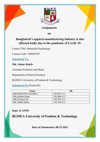 Assignment
on
Bangladesh’s apparel manufacturing industry is also
affected badly due to the pandemic of Covid- 19.
Course Title: Industrial Psychology
Course Code: AMM3105
Submitted To:
Md. Abdur Rakib
Assistant Professor and Head
Department of Social Sciences
BGMEA University of Fashion & Technology
Submitted By:(Team-03)
Dept. of AMM
BGMEA University of Fashion & Technology
Date of Submission: 08-12-2021
Name ID
MD.MOSTOFA KAMAL 192-087-111
Md.zahidul Islam 192-096-111
Md.Al-Insaf Ali 192-097-111
Md. Shakil Khan 192-100-111
 
