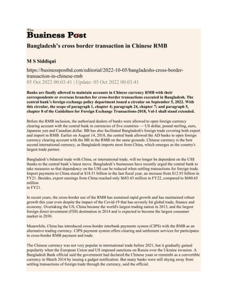 Bangladesh’s cross border transaction in Chinese RMB
M S Siddiqui
https://businesspostbd.com/editorial/2022-10-05/bangladeshs-cross-border-
transaction-in-chinese-rmb
05 Oct 2022 00:03:41 | Update: 05 Oct 2022 00:03:41
Banks are finally allowed to maintain accounts in Chinese currency RMB with their
correspondents or overseas branches for cross-border transactions executed in Bangladesh. The
central bank’s foreign exchange policy department issued a circular on September 5, 2022. With
this circular, the scope of paragraph 1, chapter 4; paragraph 24, chapter 7; and paragraph 5,
chapter 8 of the Guidelines for Foreign Exchange Transactions-2018, Vol-1 shall stand extended.
Before the RMB inclusion, the authorised dealers of banks were allowed to open foreign currency
clearing account with the central bank in currencies of five countries — US dollar, pound sterling, euro,
Japanese yen and Canadian dollar. BB has also facilitated Bangladesh's foreign trade covering both export
and import in RMB. Earlier on August 14, 2018, the central bank allowed the AD banks to open foreign
currency clearing account with the BB in the RMB on the same grounds. Chinese currency is the best
second international currency, as Bangladesh imports most from China, which emerges as the country's
largest trade partner.
Bangladesh’s bilateral trade with China, or international trade, will no longer be dependent on the US$
thanks to the central bank’s latest move. Bangladesh’s businesses have recently urged the central bank to
take measures so that dependency on the US$ can be reduced when settling transactions for foreign trade.
Import payments to China stood at $18.51 billion in the last fiscal year, an increase from $12.93 billion in
FY21. Besides, export earnings from China reached only $683.43 million in FY22, compared to $680.65
million
in FY21.
In recent years, the cross-border use of the RMB has sustained rapid growth and has maintained robust
growth this year even despite the impact of the Covid-19 that has severely hit global trade, finance and
economy. Overtaking the US, China became the world's largest trading nation in 2013, and the largest
foreign direct investment (FDI) destination in 2014 and is expected to become the largest consumer
market in 2030.
Meanwhile, China has introduced cross-border interbank payments system (CIPS) with the RMB as an
alternative trading currency. CIPS payment system offers clearing and settlement services for participates
in cross-border RMB payment and trade.
The Chinese currency was not very popular in international trade before 2021, but it gradually gained
popularity when the European Union and US imposed sanctions on Russia over the Ukraine invasion. A
Bangladesh Bank official said the government had declared the Chinese yuan or renminbi as a convertible
currency in March 2014 by issuing a gadget notification. But many banks were still shying away from
settling transactions of foreign trade through the currency, said the official.
 