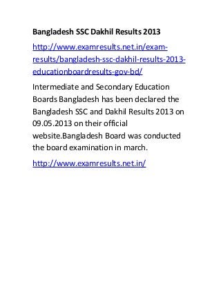 Bangladesh SSC Dakhil Results 2013
http://www.examresults.net.in/exam-
results/bangladesh-ssc-dakhil-results-2013-
educationboardresults-gov-bd/
Intermediate and Secondary Education
Boards Bangladesh has been declared the
Bangladesh SSC and Dakhil Results 2013 on
09.05.2013 on their official
website.Bangladesh Board was conducted
the board examination in march.
http://www.examresults.net.in/
 
