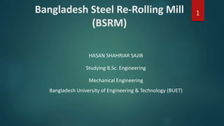 Bangladesh Steel Re-Rolling Mill
(BSRM)
HASAN SHAHRIAR SAJIB
Studying B.Sc. Engineering
Mechanical Engineering
Bangladesh University of Engineering & Technology (BUET)
1
 