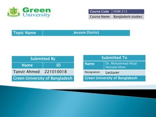 Submitted By
Name ID
Tanvir Ahmed 221010018
Submitted To
Name Dr, Mohammad Afzal
Hossain Khan
Designation Lecturer
Green University of Banglabesh
Green University of Bangladesh
Course Code HUM 213
Course Name Bangladesh studies
Topic Name Jessore District
 