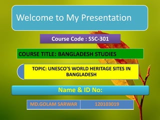 Welcome to My Presentation
TOPIC: UNESCO’S WORLD HERITAGE SITES IN
BANGLADESH
Course Code : SSC-301
COURSE TITLE: BANGLADESH STUDIES
Name & ID No:
MD.GOLAM SARWAR 120103019
 