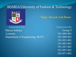 BGMEA University of Fashion & Technology
Topic: Recycle And Reuse.
Submitted To Submitted By
Marzia Sultana Group-5
Lecturer, 191-089-801
Department of Engineering, BUFT 191-090-801
191-091-801
191-093-801
191-267-801
191-097-801
182-071-801
 