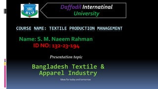COURSE NAME: TEXTILE PRODUCTION MANAGEMENT
Name: S. M. Naeem Rahman
ID NO: 132-23-194
Daffodil Internatinal
University
Bangladesh Textile &
Apparel Industry
Presentation topic
Ideas for today and tomorrow
 