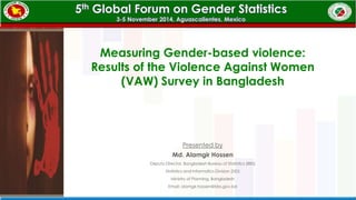 Measuring Gender-based violence: 
Results of the Violence Against Women 
(VAW) Survey in Bangladesh 
Presented by 
Md. Alamgir Hossen 
Deputy Director, Bangladesh Bureau of Statistics (BBS) 
Statistics and Informatics Division (SID) 
Ministry of Planning, Bangladesh 
Email: alamgir.hossen@bbs.gov.bd 
 