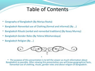 Table of Contents
• Geography of Bangladesh (By Mariya Roata)
• Bangladesh Nonverbal use of Clothing (formal and informal) (By …)
• Bangladesh Rituals (verbal and nonverbal traditions) (By Kasey Murrey)
• Bangladesh Gender Roles (By Yelena Mikshanskaya)
• Bangladesh Religion (By …)
•
• The purpose of this presentation is to tell the viewer as much information about
Bangladesh as possible. After viewing this presentation you will know geographical facts,
nonverbal use of clothing, rituals, gender roles and about religion of Bangladesh.
 