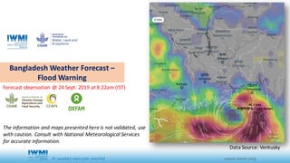 Bangladesh	Weather	Forecast	–
Flood	Warning
Forecast	observation	@	24	Sept.	2019	at	8:22am	(IST)
Data	Source:	Ventusky
The	information	and	maps	presented	here	is	not	validated,	use	
with	caution.	Consult	with	National	Meteorological	Services	
for	accurate	information.	
 