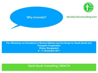 David South Consulting | HEALTH
For: Workshop on Innovations in Service Delivery and the Scope for South-South and
Triangular Cooperation
Dhaka, Bangladesh
9 - 11 December 2017
Why innovate?
 