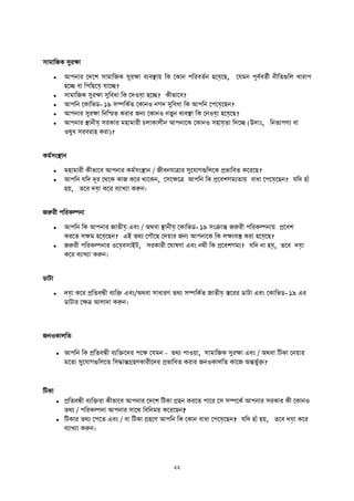 সামাতজক সু ক্ষা
 আপনা দেদে সামাতজক সু ক্ষা বযবস্থ্াে তক দকান পত বততন হদয়েদি, দযমন পূবতবততী নীততগুতল খা াপ
হদি বা তপতিদয়ে যাদি?
 সামাতজক সু ক্ষা সুতবধা তক দেওয়ো হদি? কীিাদব?
 আপতন দকাতিি- ১৯ সম্পতকতত দকানও নগে সুতবধা তক আপতন দপদয়েদিন?
 আপনা সু ক্ষা তনতিত ক া জনয দকানও নতুন বযবস্থ্া তক দনওয়ো হদয়েদি?
 আপনা স্থ্ানীয়ে স কা মহামা ী চলাকালীন আপনাদক দকানও সহায়েতা তেদি (উোিঃ, তনতযপণয বা
ওষুধ স ব াহ ক া)?
কমতসাংস্থ্ান
 মহামা ী কীিাদব আপনা কমতসাংস্থ্ান / জীবনযাত্রা সুদযাগগুতলদক প্রিাতবত কদ দি?
 আপতন যতে েূ দথদক কাজ কদ থাদকন, দসদক্ষদত্র আপতন তক প্রদবেগমযতাে বাধা দপদয়েদিন? যতে হাুঁ
হে, তদব েয়ো কদ বযাখযা করুন।
জরু ী পত কল্পনা
 আপতন তক আপনা জাতীয়ে এবাং / অথবা স্থ্ানীয়ে দকাতিি- ১৯ সাংিান্ত জরু ী পত কল্পনাে প্রদবে
ক দত সক্ষম হদয়েদিন? এই তথয দপৌদি দেো জনয আপনাদক তক লক্ষযবস্তু ক া হদয়েদি?
 জরু ী পত কল্পনা ওদয়েবসাইি, স কা ী দঘাষণা এবাং নথী তক প্রদবেগময? যতে না হয়ে, তদব েয়ো
কদ বযাখযা করুন।
িািা
 েয়ো কদ প্রততবন্ধী বযতি এবাং/অথবা সাধা ণ তথয সম্পতকতত জাতীয়ে িদ িািা এবাং দকাতিি- ১৯ এ
িািা দক্ষত্র আলাো করুন।
জনওকালতত
 আপতন তক প্রততবন্ধী বযতিদে পদক্ষ দযমন - তথয পাওো, সামাতজক সু ক্ষা এবাং / অথবা তিকা দনো
মদতা সুদযাগগুতলদত তসিান্তগ্রহণকা ীদে প্রিাতবত ক া জনওকালতত কাদজ অন্তিুতিয
তিকা
 প্রততবন্ধী বযতি া কীিাদব আপনা দেদে তিকা গ্রহন ক দত পাদ দস সম্পদকত আপনা স কা কী দকানও
তথয / পত কল্পনা আপনা সাদথ তবতনমে কদ দিন?
 তিকা তথয দপদত এবাং / বা তিকা গ্রহদণ আপতন তক দকান বাধা দপদয়েদিন? যতে হাুঁ হে, তদব েয়ো কদ
বযাখযা করুন।
 