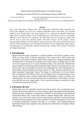 Bangla Handwritten Digit Recognition Using Deep Learning.
Khondoker Abu Naim (200101103) and Abu Rayhan Mouno (180201118)
Course Code: CSE 4132 Course Title: Artificial Neural Networks and Fuzzy Systems Sessional
Semester: Winter 2023
*Department of Computer Science and Engineering, Bangladesh Army University of Science and Technology (BAUST)
Abstract
Due to the wide range of shapes, sizes, and writing styles, handwritten digit recognition has
always been difficult. For all of the recognition algorithms built in this thesis, the rewarded
method is used. Bangla-digit is the largest dataset. It is a collection for Bengali handwritten
digits. This is a massive dataset with over 3000 images in it. This dataset, however, is incredibly
difficult to work with due to its complexity. The aim of this project is to preprocess images that
can be used to train deep learning models with high accuracy. In this project, various
preprocessing techniques are developed for image processing, with a deep convolutional neural
network (CNN) functioning as the classification algorithm. On the bangla-digit image dataset,
the performance is systematically evaluated of this process. Finally, 93% accuracy is obtained
for bangla-digit dataset.
1. Introduction
Bangla handwritten digit recognition is a classical problem in the field of computer vision.
There are various kinds of practical application of this system such as OCR, postal code
recognition, license plate recognition, bank checks recognition etc. Recognizing Bangla digit
from documents is becoming more important. The unique number of Bangla digits are total
10. So the recognition task is to classify 10 different classes. The critical task of handwritten
digit recognition is recognizing unique handwritten digits. Because every human has his own
writing styles. But our contribution is for the more challenging task. The challenging task is
about getting robust performance and high accuracy for large, unbiased, unprocessed, and
highly augmented “bangla-digit” dataset. The dataset is a combination of ten class datasets
that were gathered from different sources and at different times containing blurring, noise,
rotation, translation, shear, zooming, height/width shift,brightness, contrast, occlusions, and
superimposition. We have not processed all kinds of augmentation of this dataset. We have
processed blur and noisy images mainly. Then our processed image are classified by a deep
convolutional neural network (CNN).
2. Literature Review
Bangla digits were also identified using the local binary pattern. The convolutional neural
network, deep learning approach was used to improve supervised learning and performance.
Handwritten digit recognition was proposed by EMNIST for both balanced and imbalanced
datasets.Researchers used a local binary pattern to identify Bangla digits, achieving more
accuracy. As a result of the recent success of deep learning, especially convolutional neural
network (CNN) for computer vision, many researchers have been encouraged to use the CNN
to recognize handwritten characters and digits as a computer vision challenge.Proposed
handwritten Bangla digit recognition using classification combinations by Dempster–Shafer
(DS) technique.
 