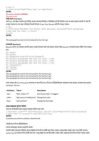 2.<br />
3.<font color="red">This text is red</font>
#$ % :
This text is hexcolor #990000
This text is red
(Font face)
I; face S ^ &% % " & P @ % I; P - % " . I;
- % " # # % " # % $I[ & # Times New Roman I; - % " # ।
1.<p>
2.<font face="Bookman Old Style, Book Antiqua, Garamond">This paragraph
3.has had its font...</font>
4.</p>
#$ % :
This paragraph has had its font formatted by the font tag!
(Basefont)
Basefont গ & য " # " $I[ I; & % " । basefont # # &C " -
।
01.<html>
02.<body>
03.<basefont size="2" color="green">
04.<p>This paragraph has had its font...</p>
05.<p>This paragraph has had its font...</p>
06.<p>This paragraph has had its font...</p>
07.</basefont>
08.</body>
09.</html>
#$ % :
This paragraph has had its font formatted by the basefont tag!
This paragraph has had its font formatted by the basefont tag!
This paragraph has had its font formatted by the basefont tag!
( 3 # % font # basefont # # & & & ( & & & B) # # ।
Attributes: Review
Attribute= "Value" Description
size= "Num. Value 1-7" Size of your text, 7 is biggest
color= "rgb,name,or hexidecimal" Change font color
face= "name of font" Change the font type
#0 12 34 :
I; P য @ P য ।
1.<p><font size="7" face="Georgia, Arial" color="maroon">C</font>ustomize
2.your font to achieve a desired look.</p>
#$ % :
Customize your font to achieve a desired look.
+ I -M&
" " & ? " *% + - % " য J " /& & #।
anchor tag & য *% + । 6@ ? " 8 & " - % " ,
 