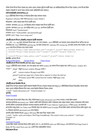 B # " - % " ,#c # " & "^ *% + ! % - % " ( &# J
" . ( য # য 62 B)।
-5 6(href)
href < # -( য J য #।
Hypertext reference % " Internal, Local, Global ।
; : " @ *% + #।
: " web site % " & *% + #।
r # : " web site # web site *% + #।
; - href="#anchorname"
- href="/webcoachbd/../pics/picturefile.jpg"
r # - href="http://www.tizag.com/"
! ( -5) 78 9+ :
<a> # </a> tag d য s 62 # (3 # O । href < # & য @ U "% # %
@ % । href < # opening tag @ % । opening # closing tag @ , % "
web " & # - য #। য
1.<a href="http://www.webcoachbd.com/" target="_blank" >Webcoachbd Home</a>
2.<a href="http://www.google.com/" target="_blank" >Google Home</a>
3.
4.<a href="http://www.yahoo.com/" target="_blank" >Yahoo Home</a>
#$ % : r #
Webcoachbd Home Google Home Yahoo Home
! % (HTML-link Target)
Target < # d # O , " % # "D window % # % # browser window % ।
target="_blank" % browser window % page ।
_self" current window % page Load ।
_parent"Loads new page into a frame that is superior to where the link lies
_top"
&# frames cancel , current browser window % page Load
।
!
? " য # *% + & # % # 6@ href < # % $ @
গ # & C B # C - # । য
<a href= "mailto:abc@mail.com" >Email Example</a>
#$ % :
Email Example
" & য , P &# mailto:abc@mail.com - #। J
" N abc@mail.com C " Q S^ t% #। & # # ,@2
" I I? N # # B , " য - Tools>Options>Applications গ mailto গ
8"$ Use Yahoo mail & u - % Email Example J " o # #
To I v গ abc@mail.com Q #।
" subject # body C - % " য
<a href= "mailto: a@b.com?subject=Web Page Email&body=This email is from your website" > 2nd Email
Example</a>
-( :
2nd Email Example
J " o # # To গ a@b.com Subject গ Web Page Email
Body % This email from your site ! গ #& #।
!
 