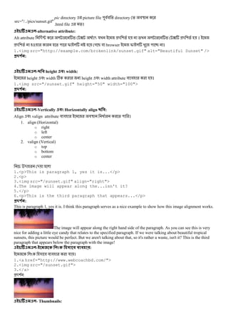 src="/../pics/sunset.gif"
pic directory picture file "## % directory % #U
.html file %।
-alternative attribute:
Alt attribute -P ? 5 য - (% % ? - (% ।
- (% % " I _ গ B # browser I " ।
1.<img src="http://example.com/brokenlink/sunset.gif" alt="Beautiful Sunset" />
#$ % :
- height ! width:
height # width C height # width attribute # # ।
1.<img src="/sunset.gif" height="50" width="100">
#$ % :
-Vertically ! Horizontally align :
Align # valign attribute # # #U @ % " ।
1. align (Horizontal)
o right
o left
o center
2. valign (Vertical)
o top
o bottom
o center
- -
1.<p>This is paragraph 1, yes it is...</p>
2.<p>
3.<img src="/sunset.gif" align="right">
4.The image will appear along the...isn't it?
5.</p>
6.<p>This is the third paragraph that appears...</p>
#$ % :
This is paragraph 1, yes it is. I think this paragraph serves as a nice example to show how this image alignment works.
The image will appear along the right hand side of the paragraph. As you can see this is very
nice for adding a little eye candy that relates to the specified paragraph. If we were talking about beautiful tropical
sunsets, this picture would be perfect. But we aren't talking about that, so it's rather a waste, isn't it? This is the third
paragraph that appears below the paragraph with the image!
- ! :
& # # # য ।
1.<a href="http://www.webcoachbd.com/">
2.<img src="/sunset.gif">
3.</a>
-( :
- Thumbnails:
 