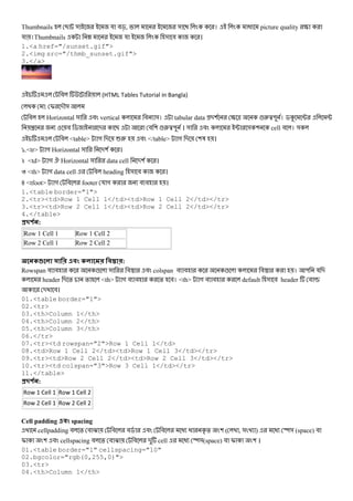 Thumbnails B & য #c, & । @ picture quality S
য ।Thumbnails H য & # ।
1.<a href="/sunset.gif">
2.<img src="/thmb_sunset.gif">
3.</a>
# (HTML Tables Tutorial in Bangla)
: I -M&
# Horizontal & # vertical # &। tabular data -( S ^ !2}" । $K ; ;
{ # $ - B # ( !2}" । & # ; & ( cell # । &
# <table> গ - 62 # </table> গ - (3 ।
`.<tr> গ Horizontal & -( ।
k <td> গ . Horizontal & data cell -( ।
l <th> গ data cell # heading & # ।
~ <tfoot> গ # footer য গ # # ।
1.<table border="1">
2.<tr><td>Row 1 Cell 1</td><td>Row 1 Cell 2</td></tr>
3.<tr><td>Row 2 Cell 1</td><td>Row 2 Cell 2</td></tr>
4.</table>
#$ % :
Row 1 Cell 1 Row 1 Cell 2
Row 2 Cell 1 Row 2 Cell 2
1 ? ! . :
Rowspan # # ! & #A # colspan # # ! #A । " য -
header - % % <th> গ # # % #। <th> গ # # default & # header # v
- #।
01.<table border="1">
02.<tr>
03.<th>Column 1</th>
04.<th>Column 2</th>
05.<th>Column 3</th>
06.</tr>
07.<tr><td rowspan="2">Row 1 Cell 1</td>
08.<td>Row 1 Cell 2</td><td>Row 1 Cell 3</td></tr>
09.<tr><td>Row 2 Cell 2</td><td>Row 2 Cell 3</td></tr>
10.<tr><td colspan="3">Row 3 Cell 1</td></tr>
11.</table>
#$ % :
Row 1 Cell 1 Row 1 Cell 2
Row 2 Cell 1 Row 2 Cell 2
Cell padding ! spacing
cellpadding # % # O # #$ # # @ @ D % ( ( , & ) @ y& (space) #
I ( # cellspacing # % # O # - cell @ y&(space) # I ( ।
01.<table border="1" cellspacing="10"
02.bgcolor="rgb(0,255,0)">
03.<tr>
04.<th>Column 1</th>
 