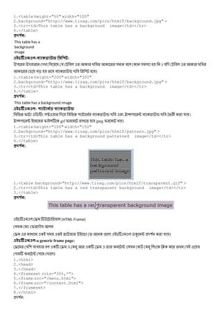 1.<table height="50" width="100"
2.background="http://www.tizag.com/pics/htmlT/background.jpg" >
3.<tr><td>This table has a background image</td></tr>
4.</table>
#$ % :
This table has a
background
image
- A :
" - - গ B য # B # & # & & । য - # B #
#c % # # x B # " #।
1.<table height="200" width="300"
2.background="http://www.tizag.com/pics/htmlT/background.jpg" >
3.<tr><td>This table has a background image</td></tr>
4.</table>
#$ % :
This table has a background image
- % A
# W I $ &• - # W " # x B # < 7" ; # x B # *% + য ।
< 7" ; I gif I % # jpeg I ।
1.<table height="100" width="150"
2.background="http://www.tizag.com/pics/htmlT/pattern.jpg" >
3.<tr><td>This table has a background patterned image</td></tr>
4.</table>
#$ % :
1.<table background="http://www.tizag.com/pics/htmlT/transparent.gif" >
2.<tr><td>This table has a red transparent background image</td></tr>
3.</table>
#$ % :
€ (HTML Frame)
: I -M&
€ @ & N x % ! $K ; -( য ।
-a generic frame page:
€ # ( # # € € % ; ।য J % & #
" ; " ।
1.<html>
2.<head>
3.</head>
4.<frameset cols="30%,*">
5.<frame src="/menu.html">
6.<frame src="/content.html">
7.</frameset>
8.</html>
-( :
 