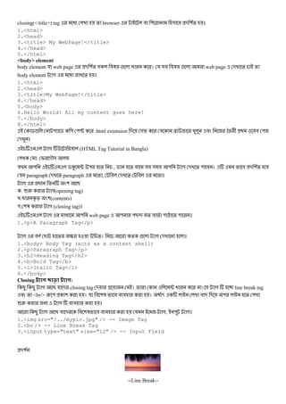 closing(</title>) tag @ % browser # ( & # - (% ।
1.<html>
2.<head>
3.<title> My WebPage!</title>
4.</head>
5.</html>
<body> element
body element য web page - (% & #3 ! @ । য &# #3 ! web page - % %
body element গ @ % ।
1.<html>
2.<head>
3.<title>My WebPage!</title>
4.</head>
5.<body>
6.Hello World! All my content goes here!
7.</body>
8.</html>
$! " $ " "P .html extension - & য N # *% + # "
- ।
গ (HTML Tag Tutorial in Bangla)
: I -M&
য " $K ; " % , $ % # &# & " গ - % " # । # - (% #
য paragraph - % paragraph % , # - % # % ।
গ @ % ( B
. 62 গ(opening tag)
.@ D % ((contents)
গ. (3 গ (closing tag)।
গ @ " web page " "B> % # % " Q % " ।
1.<p>A Paragraph Tag</p>
গ #R B % S %। % ! গ - ।
1.<body> Body Tag (acts as a content shell)
2.<p>Paragraph Tag</p>
3.<h2>Heading Tag</h2>
4.<b>Bold Tag</b>
5.<i>Italic Tag</i>
6.</body>
Closing :
B B গ B য - closing tag - । % ; @ । & গ line break tag
# % <br/> 2 " ( । য # (3 # # # । 5 # - - " %
62 গ # # ।
B গ B য - # (3 # # # য গ, " গ।
1.<img src="/../mypic.jpg" /> -- Image Tag
2.<br /> -- Line Break Tag
3.<input type="text" size="12" /> -- Input Field
-( :
--Line Break--
 