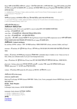 Music I % $ I <embed /> গ - # " -( য । image গ % embed গ
closing গ । src attribute @ &C URL(local # global) C $ # "
-( য ।
1.<embed src="http://www.webcoachbd.com/files/html/htmlexample.mpeg"
2.autostart="false" />
-( :
" href attribute @ &C URL C $ # " -( য ।
1.<a href="http://www.webcoachbd.com/pics/flash/motiontween1easy.swf">
2.motiontween1easy.swf</a>
( # J play)
- 8 D E
Flash movies (.swf), AVI's (.avi), and MOV's (.mov)। embed গ &# I & " ।
.swf files - I ƒ (
.wmv files – I e &I x $ "।
.mov files - I " K $
.mpeg files – standard I য Moving Pictures Expert Group d compression movie I *% + B।
" I ! @ ; # ( # # swf, mpeg I ! ।
- Embed Attributes:
Src attribute % <embed /> গ attribute B &! volume, autostart, hidden, and loop ।
autostart - attribute - false # true । য - true - % # " & & $ 62
য #।
hidden - attribute @ play/stop/pause { । embedded object is hidden or not. Values are true or
false. (Hide your embeded media if you just want background noise).
loop - attribute - false # true। true & $ " # false # ।.
playcount - Setting a playcount & media x number "যX repeat # # % repeat
" # % (playcount="2" video - # #).
volume - attribute d media file volume set । &+ m-`mm।
# $ (HTML Body)
: I -M&
Body tag য web page & element @ । Tables, Lists, Forms, paragraph element ! Body element
@ % ।
HTML - Body Margins:
Attributes
Leftmargin: body element. # " ( ।
topmargin :body element " ।
1.<body topmargin="50">
2.<body leftmargin="50">
#$ % :
Top Margin
Left Margin
 