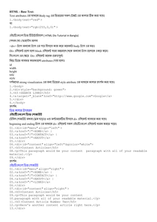 HTML - Base Text:
Text attributes @ Body tag % & ? C য ।
1.<body text="red" >
#
1.<body text="rgb(255,0,0)" >
$ ( HTML Div Tutorial in Bangla)
: I -M&
<div> গ গ " ^ & # body গ %।
Div ; ! block ; য X গ ! ^ ।
& & & S ^ Div ; !2„" ।
$ # #p% % ! attributes - ।
id
width
height
title
style
-( - strong visualization $ style attribute @ -( য ।
1.<body>
2.<div style="background: green">
3.<h5 >SEARCH LINKS</h5>
4.<a target="_blank" href="http://www.google.com">Google</a>
5.</div>
6.</body>
-( :
$ -
8 ,
# # € B c l [ & # div ; # # য ।
beginning and ending গ @ div ; & ; @ % " ।
01.<div id="menu" align="left" >
02.<a href="/">HOME</a> |
03.<a href="/">CONTACT</a> |
04.<a href="/">ABOUT</a>
05.</div>
06.<div id="content" align="left" bgcolor="white">
07.<h5>Content Articles</h5>
08.<p>This paragraph would be your content paragraph with all of your readable
material.</p>
09.</div>
-( :
F $
01.<div id="menu" align="right" >
02.<a href="/">HOME</a> |
03.<a href="/">CONTACT</a> |
04.<a href="/">ABOUT</a> |
05.<a href="/">LINKS</a>
06.</div>
07.<div id="content" align="right" >
08.<h5>Content Articles</h5>
09.<p>This paragraph would be your content
10.paragraph with all of your readable material.</p>
11.<h5 >Content Article Number Two</h5>
12.<p>Here's another content article right here.</p>
13.</div>
 