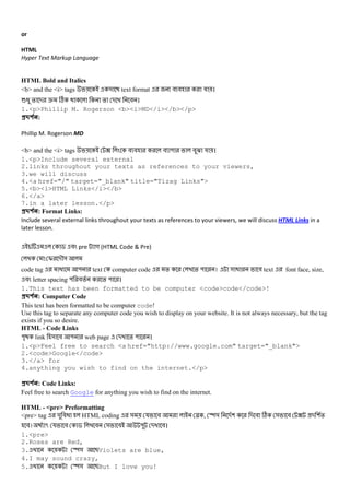 or
HTML
Hyper Text Markup Language
HTML Bold and Italics
<b> and the <i> tags & text format # # য ।
6@ % - e C % - # ।
1.<p>Phillip M. Rogerson <b><i>MD</i></b></p>
#$ % :
Phillip M. Rogerson MD
<b> and the <i> tags ? # # # " #O য ।
1.<p>Include several external
2.links throughout your texts as references to your viewers,
3.we will discuss
4.<a href="/" target="_blank" title="Tizag Links">
5.<b><i>HTML Links</i></b>
6.</a>
7.in a later lesson.</p>
#$ % : Format Links:
Include several external links throughout your texts as references to your viewers, we will discuss HTML Links in a
later lesson.
$ # pre গ (HTML Code & Pre)
: I -M&
code tag @ " text computer code % % " । & @ # text font face, size,
# letter spacing " #% % " ।
1.This text has been formatted to be computer <code>code</code>!
#$ % : Computer Code
This text has been formatted to be computer code!
Use this tag to separate any computer code you wish to display on your website. It is not always necessary, but the tag
exists if you so desire.
HTML - Code Links
"D link & # " web page - % " ।
1.<p>Feel free to search <a href="http://www.google.com" target="_blank">
2.<code>Google</code>
3.</a> for
4.anything you wish to find on the internet.</p>
#$ % : Code Links:
Feel free to search Google for anything you wish to find on the internet.
HTML - <pre> Preformatting
<pre> tag & #@ HTML coding & য # N , y& -( - # C & # ? - (%
#। 5 য # $ # & # " - #।
1.<pre>
2.Roses are Red,
3. y& BViolets are blue,
4.I may sound crazy,
5. y& BBut I love you!
 