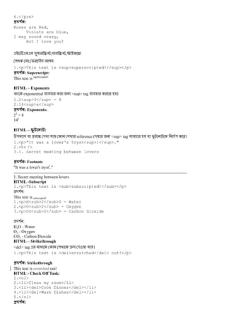 6.</pre>
#$ % :
Roses are Red,
Violets are blue,
I may sound crazy,
But I love you!
&" /0,& # /0,… †
: I -M&
1.<p>This text is <sup>superscripted!</sup></p>
#$ % : Superscript:
This text is superscripted!
HTML – Exponents
exponential # # <sup> tag # # % ।
1.2<sup>3</sup> = 8
2.14<sup>x</sup>
#$ % : Exponents:
23
= 8
14x
HTML – 3 :
" & # # E - য reference - <sup> tag # # য I -( ।
1.<p>"It was a lover's tryst<sup>1</sup>."
2.<hr />
3.1. Secret meeting between lovers
#$ % : Footnote
"It was a lover's tryst1
."
1. Secret meeting between lovers
HTML -Subscript
1.<p>This text is <sub>subscripted!</sub></p>
-( :
This text is subscripted!
1.<p>H<sub>2</sub>0 - Water
2.<p>O<sub>2</sub> - Oxygen
3.<p>CO<sub>2</sub> - Carbon Dioxide
-( :
H2O - Water
O2 - Oxygen
CO2 - Carbon Dioxide
HTML – Strikethrough
<del> tag @ e& - য ।
1.<p>This text is <del>scratched</del> out!</p>
#$ % : Strikethrough
This text is scratched out!
HTML - Check Off Task:
1.<ol>
2.<li>Clean my room</li>
3.<li><del>Cook Dinner</del></li>
4.<li><del>Wash Dishes</del></li>
5.</ol>
#$ % :
 