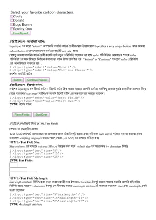- :
Input type @ "submit" "( & # # *% + S ^ ˆ য গ ।specifies a very unique button. য
submit button " - # % I # % activate #।
য % & # # *% + B % % < # % value < # । য (: value
< # & # # # % # " - (% #। "Submit" or "Continue" (:! value < #
& # # # । .
1.<input type="submit" value="Submit" />
2.<input type="submit" value="Continue Please!" />
-( : & # #
- :
&# (3 input type & # । & # J @ " I &# B # " # L # #U
য % " # ।"start over" # " & # % # # % " # ।
1.<input type="reset" value="Reset Fields" />
2.<input type="reset" value="Start Over" />
#$ % : & # :
?u Iv (HTML Text Field)
: I -M&
Text fields B % S^ য " ? " % # & % web server " Q % & য #। &#
% ! scripting language য (PHP, PERL, or ASP) @ e ।
HTML - Text Field Size:
Size attribute @ text area size { য । default size & @ % km characters -g ।
1.<input type="text" size="5" />
2.<input type="text" size="15" />
3.<input type="text" size="25" />
#$ % : Text Fields:
HTML - Text Field Maxlength:
maxlength attribute -P B c # # + % % characters " % " # " য - &
-P । characters " &+ #b % maxlength attribute # # । size # maxlength
।
1.<input type="text" size="5" maxlength="5" />
2.<input type="text" size="15" maxlength="15" />
3.<input type="text" size="25" maxlength="25" />
#$ % : Maxlength Attribute
 