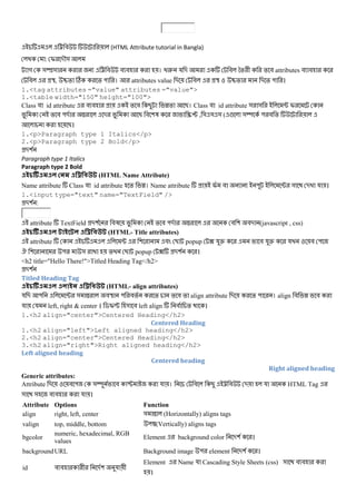 < # (HTML Attribute tutorial in Bangla)
: I -M&
গ &T& < # # # । @2 য - # *% + % # attributes # #
# U, V% C % " । attributes value - # U V% - % " ।
1.<tag attributes ="value" attributes ="value">
1.<table width="150" height="100">
Class # id attribute # # % # B W% B। Class # id attribute & & ; I
% # "- X - B # (3 /0 , & & & ( ! &Y " # %
B।
1.<p>Paragraph type 1 Italics</p>
2.<p>Paragraph type 2 Bold</p>
-(
Paragraph type 1 Italics
Paragraph type 2 Bold
(HTML Name Attribute)
Name attribute Class # id attribute % W। Name attribute I # " ; & - য ।
1.<input type="text" name="TextField" />
-( :
attribute TextField -( #3 % # "- X # ( #- (javascript , css)
(HTML- Title attributes)
attribute ; ( # B popup ? যZ # যZ য # "
. ( " & % B popup ? -( ।
<h2 title="Hello There!">Titled Heading Tag</h2>
-(
Titled Heading Tag
(HTML- align attributes)
য - " ; & X #U " #% % % # % align attribute - % " । align # W #
য য left, right & center । $I[ & # left align # % ।
1.<h2 align="center">Centered Heading</h2>
Centered Heading
1.<h2 align="left">Left aligned heading</h2>
2.<h2 align="center">Centered Heading</h2>
3.<h2 align="right">Right aligned heading</h2>
Left aligned heading
Centered heading
Right aligned heading
Generic attributes:
Attribute - # " &Y # P য । # B < # - য HTML Tag
& & # # য ।
Attribute Options Function
align right, left, center & X (Horizontally) aligns tags
valign top, middle, bottom (Vertically) aligns tags
bgcolor
numeric, hexadecimal, RGB
values
Element background color -( ।
backgroundURL Background image " element -( ।
id # # + -( য +
Element Name য Cascading Style Sheets (css) & # #
।
 