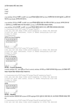 % @ & B। য :
`.soft
k.hard
l.off
wrap attribute Soft word text area % c I but form & # % c word -
য (Line breaks "( য গ )
wrap attribute Hard word text area % c I # ( 3 Line breaks "( য গ
। % " form & # - য য # text box B C & # - ।
wrap attribute Off word text area % c I # # % % ।
1.<textarea cols="20" rows="5" wrap="hard">
2.As you can see many times word wrapping is often the desired
3.look for your textareas. Since it makes everything nice and
4.easy to read.
5.</textarea>
-( :Text Area Wrapping:
As you can see many
is often the desired lo
nice and easy to read
1.<textarea cols="20" rows="5" wrap="off">
2.As you can see many times word wrapping is often the desired
3.look for your textareas. Since it makes everything nice and
4.easy to read.
5.</textarea>
-( : No Wrapping
As you can see many
is often the desired lo
nice and easy to read
HTML - Textarea Readonly:
readonly attribute value - yes # no। readonly attribute yes " 6@ textarea ? "
% " # ‹ " #% % " # ।
1.<textarea cols="20" rows="5" wrap="hard" readonly="yes">
2.As you can see many times word wrapping is often the desired
3.look for your text areas. Since it makes everything nice and
4.easy to read.
5.</textarea>
-( :
As you can see many
times w ord w rapping
it makes everything n
HTML – Disabled
disabled attribute গ I textarea highlight , @& @ # " #% % "
।
1.<textarea cols="20" rows="5" wrap="hard" disabled="yes">
2.As you can see many times word wrapping is often the desired
 