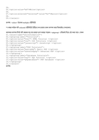 04.
05.<option value="wh">White</option>
06.
07.<option selected="selected" value="mr">Maroon</option>
08.
09.</select>
-( : <select> গ multiple < #
*q  য - selected < # C - % "( & u$ - # ।
" "( P য - #c % •" % " ।<optgroup> ; - য । য
01.<select name="selInformation" >
02.<optgroup label="Tutorials" >
03.<option value="html"> HTML Tutorial </option>
04.<option value="css"> CSS Tutorials </option>
05.<option value="javascript"> JavaScript </option>
06.</optgroup>
07.<optgroup label="PHP Tutorials" >
08.<option value="basicphp"> Basic PHP </option>
09.<option value="advancedphp"> Advanced PHP </option>
10.</optgroup >
11.<optgroup label="Database Tutorials">
12.<option value="sql"> SQL Tutorial </option>
13.<option value="phpdatabase"> PHP Database </option>
14.</optgroup>
15.</select>
-( :
 