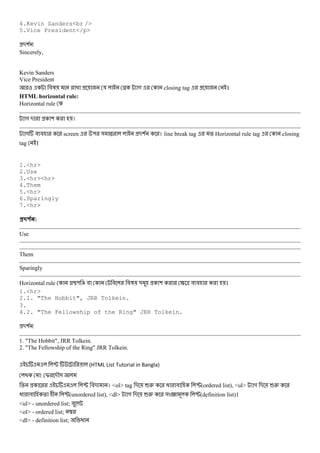 4.Kevin Sanders<br />
5.Vice President</p>
-( :
Sincerely,
Kevin Sanders
Vice President
#3 য N গ closing tag ।
HTML horizontal rule:
Horizontal rule
গ - ( ।
গ # # screen " & X -( । line break tag % Horizontal rule tag closing
tag ।
1.<hr>
2.Use
3.<hr><hr>
4.Them
5.<hr>
6.Sparingly
7.<hr>
#$ % :
Use
Them
Sparingly
Horizontal rule h" i # # #3 & ( S ^ # # ।
1.<hr>
2.1. "The Hobbit", JRR Tolkein.
3.
4.2. "The Fellowship of the Ring" JRR Tolkein.
-( :
1. "The Hobbit", JRR Tolkein.
2. "The Fellowship of the Ring" JRR Tolkein.
P (HTML List Tutorial in Bangla)
: I -M&
% P #- । <ol> tag - 62 @ # P(ordered list), <ul> গ - 62
@ # % + P(unordered list), <dl> গ - 62 & 9 P(definition list)।
<ul> - unordered list; #
<ol> - ordered list; 
<dl> - definition list; @
 