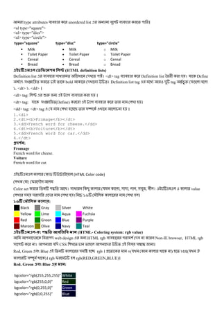 type attributes # # unordered list # # # % " ।
<ul type="square">
<ul> type="dics">
<ul> type="circle">
type="square" type="disc" type="circle"
Milk
Toilet Paper
Cereal
Bread
• Milk
• Toilet Paper
• Cereal
• Bread
o Milk
o Toilet Paper
o Cereal
o Bread
(HTML definition lists)
Definition list # # & @ % @ - % " । <dl> tag # # Definition list *% + । য Define
5 & 9 % % % bold - %। Definition list tag @ - tag X Z &!
`. <dt> k. <dd> ।
<dl> tag: P 62 গ # # ।
<dt> tag: য & 9 %(Define) # গ # # % ।
<dd> tag: <dt> tag য B % &Y ।
1.<dl>
2.<dt><b>Fromage</b></dt>
3.<dd>French word for cheese.</dd>
4.<dt><b>Voiture</b></dt>
5.<dd>French word for car.</dd>
6.</dt>
#$ % :
Fromage
French word for cheese.
Voiture
French word for car.
$ (HTML Color code)
: I -M&
Color set % "b % B। & @ B য , & - , , &# , + । value
& & & - । `a M ।
'( ) :
Black Gray Silver White
Yellow Lime Aqua Fuchsia
Red Green Blue Purple
Maroon Olive Navy Teal
- ! * + , (HTML- Coloring system: rgb value)
" - "- web design HTML rgb # # " ( -# Non-IE browser, HTML rgb
& " । " য - CSS ( % % " - % #3 & E ।
Red, Green # Blue % & _ rgb । % m(য ) % knn(য .
&Y )। rgb I rgb(RED,GREEN,BLUE)।
Red, Green ! Blue :
bgcolor="rgb(255,255,255)" White
bgcolor="rgb(255,0,0)" Red
bgcolor="rgb(0,255,0)" Green
bgcolor="rgb(0,0,255)" Blue
 