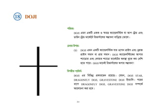 cwiPq:
DOJI Ggb GKwU GKK I ¯^Zš¿ K¨v‡Ûjw÷K hv Avc †UªÛ Ges
WvDb †UªÛ gv‡K©‡U wifvm©v‡ji m¤¢vebv evwo‡q †Zv‡j|
†Pbvi Dcvq:
(1) DOJI Ggb GKwU K¨v‡Ûjw÷K hvi I‡cb cÖvBm Ges †K¬vR
cÖvBm mgvb ev cÖvq mgvb| DOJI K¨v‡Ûjw÷‡Ki Avcvi
k¨v‡Wvi Ges †jvqvi k¨v‡Wv gv‡K©‡Ui Ae¯’v ey‡S Kg †ewk
n‡Z cv‡i| DOJI gv‡bB wifvm©v‡ji Acvi m¤¢vebv!
wecixZ c¨vUvb©:
DOJI Gi wewfbœ cÖKvi‡f` i‡q‡Q| †hgb, DOJI STAR,
DRAGONFLY DOJI, GRAVESTONE DOJI BZ¨vw`| c‡ii
av‡c DRAGONFLY DOJI, GRAVESTONE DOJI m¤ú‡K©
Av‡jvPbv Kiv n‡e|
18 DOJI
২০
 